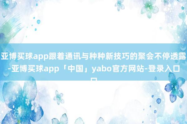 亚博买球app跟着通讯与种种新技巧的聚会不停透露-亚博买球app「中国」yabo官方网站-登录入口