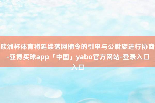 欧洲杯体育将延续落网捕令的引申与公斡旋进行协商-亚博买球app「中国」yabo官方网站-登录入口