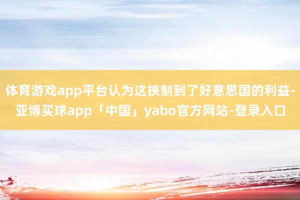 体育游戏app平台认为这挟制到了好意思国的利益-亚博买球app「中国」yabo官方网站-登录入口