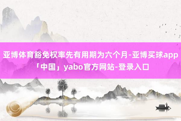 亚博体育豁免权率先有用期为六个月-亚博买球app「中国」yabo官方网站-登录入口