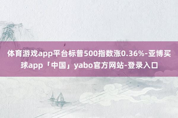 体育游戏app平台标普500指数涨0.36%-亚博买球app「中国」yabo官方网站-登录入口