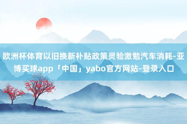 欧洲杯体育以旧换新补贴政策灵验激勉汽车消耗-亚博买球app「中国」yabo官方网站-登录入口