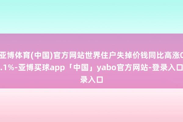 亚博体育(中国)官方网站世界住户失掉价钱同比高涨0.1%-亚博买球app「中国」yabo官方网站-登录入口