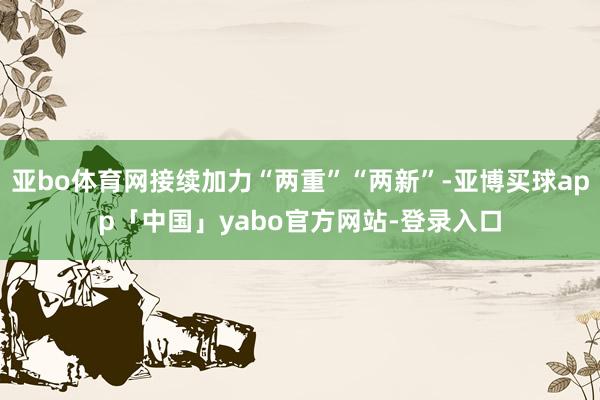 亚bo体育网接续加力“两重”“两新”-亚博买球app「中国」yabo官方网站-登录入口