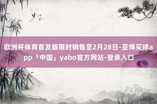 欧洲杯体育首发版限时销售至2月28日-亚博买球app「中国」yabo官方网站-登录入口
