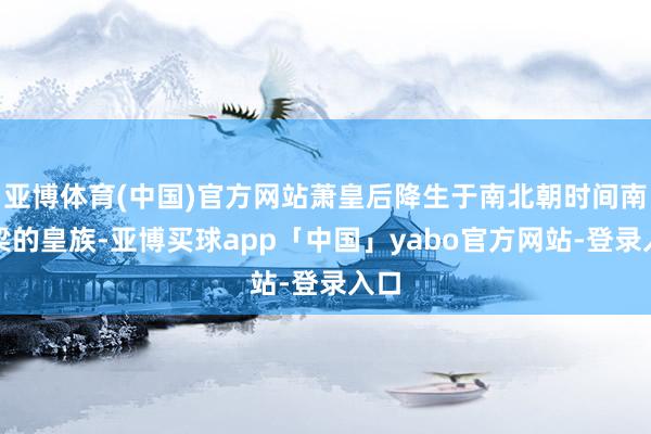 亚博体育(中国)官方网站萧皇后降生于南北朝时间南朝梁的皇族-亚博买球app「中国」yabo官方网站-登录入口