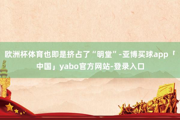 欧洲杯体育也即是挤占了“明堂”-亚博买球app「中国」yabo官方网站-登录入口