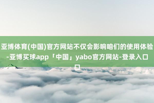 亚博体育(中国)官方网站不仅会影响咱们的使用体验-亚博买球app「中国」yabo官方网站-登录入口