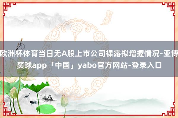 欧洲杯体育当日无A股上市公司裸露拟增握情况-亚博买球app「中国」yabo官方网站-登录入口