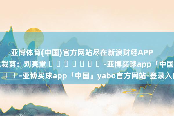 亚博体育(中国)官方网站尽在新浪财经APP            						牵累裁剪：刘亮堂 							-亚博买球app「中国」yabo官方网站-登录入口