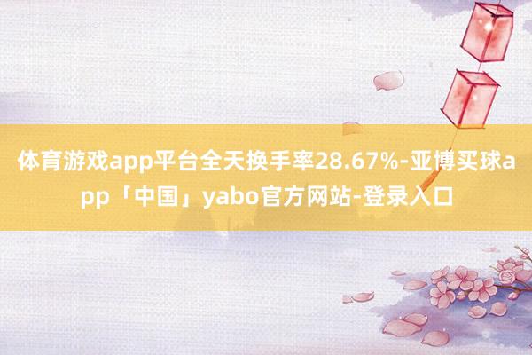 体育游戏app平台全天换手率28.67%-亚博买球app「中国」yabo官方网站-登录入口