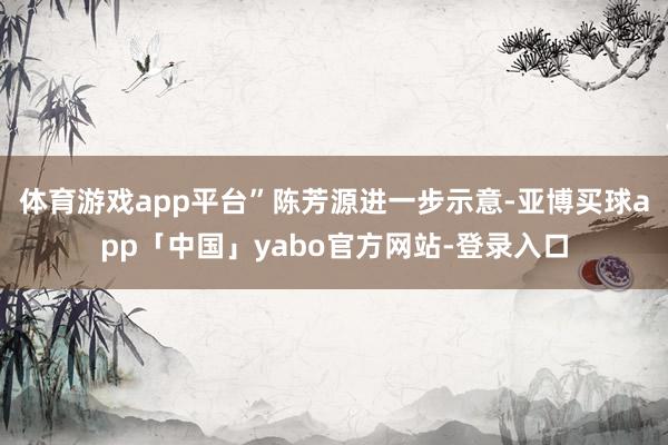体育游戏app平台”　　陈芳源进一步示意-亚博买球app「中国」yabo官方网站-登录入口