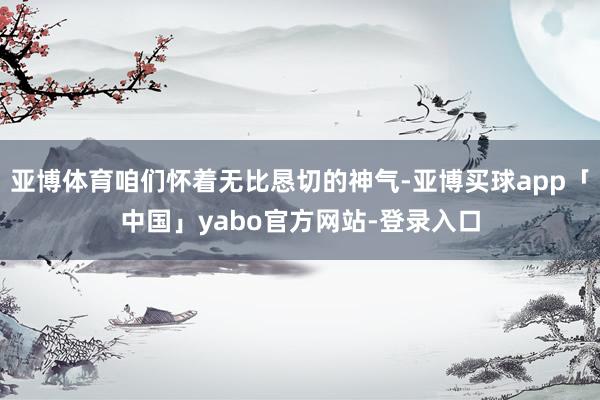 亚博体育咱们怀着无比恳切的神气-亚博买球app「中国」yabo官方网站-登录入口