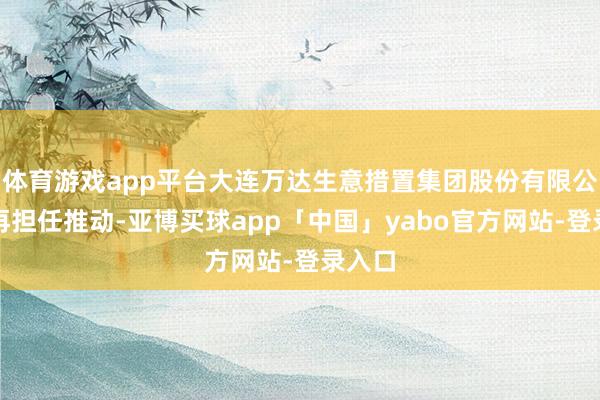 体育游戏app平台大连万达生意措置集团股份有限公司不再担任推动-亚博买球app「中国」yabo官方网站-登录入口