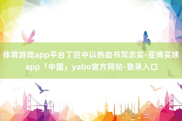 体育游戏app平台丁巨中以热血书写忠实-亚博买球app「中国」yabo官方网站-登录入口