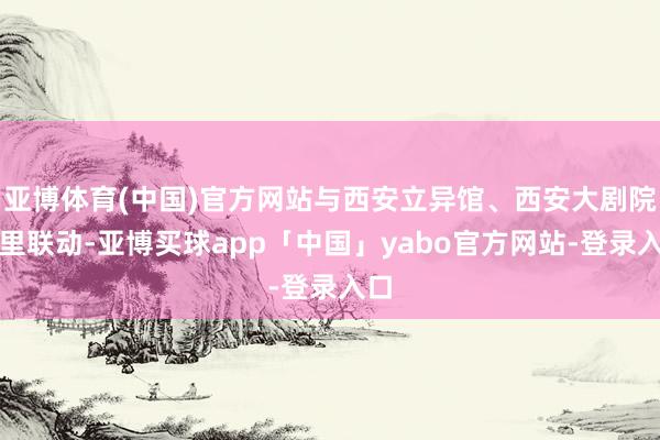 亚博体育(中国)官方网站与西安立异馆、西安大剧院表里联动-亚博买球app「中国」yabo官方网站-登录入口