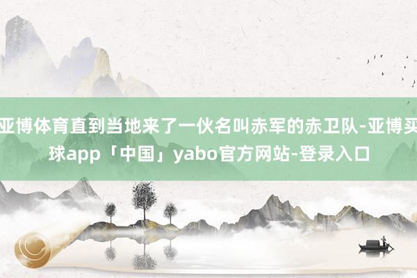 亚博体育直到当地来了一伙名叫赤军的赤卫队-亚博买球app「中国」yabo官方网站-登录入口