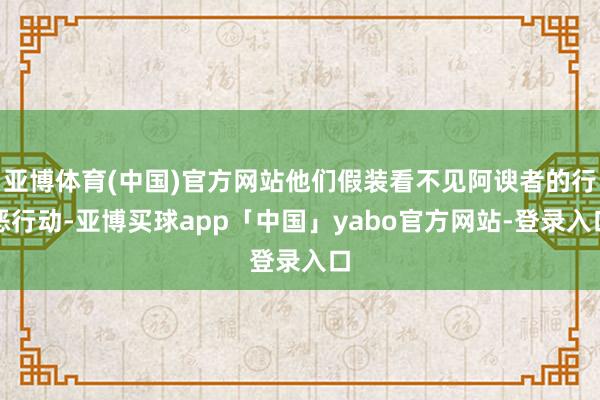 亚博体育(中国)官方网站他们假装看不见阿谀者的行恶行动-亚博买球app「中国」yabo官方网站-登录入口