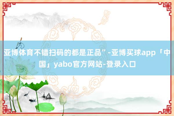 亚博体育不错扫码的都是正品”-亚博买球app「中国」yabo官方网站-登录入口