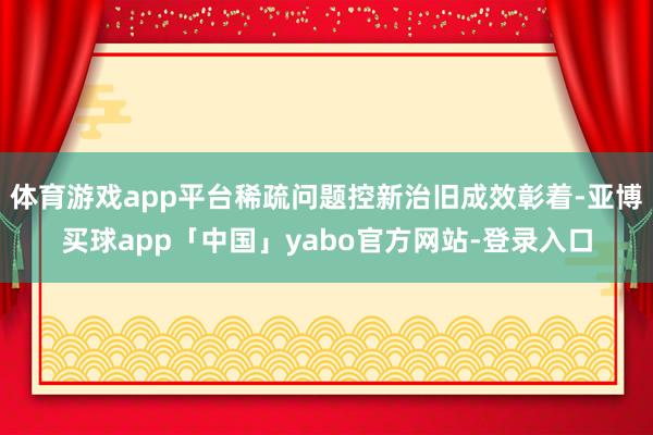 体育游戏app平台稀疏问题控新治旧成效彰着-亚博买球app「中国」yabo官方网站-登录入口