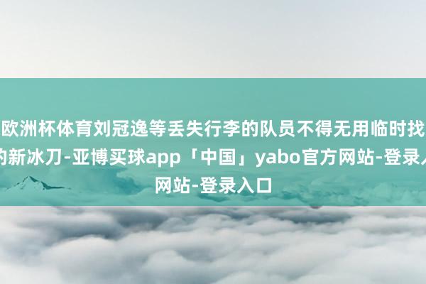 欧洲杯体育刘冠逸等丢失行李的队员不得无用临时找来的新冰刀-亚博买球app「中国」yabo官方网站-登录入口