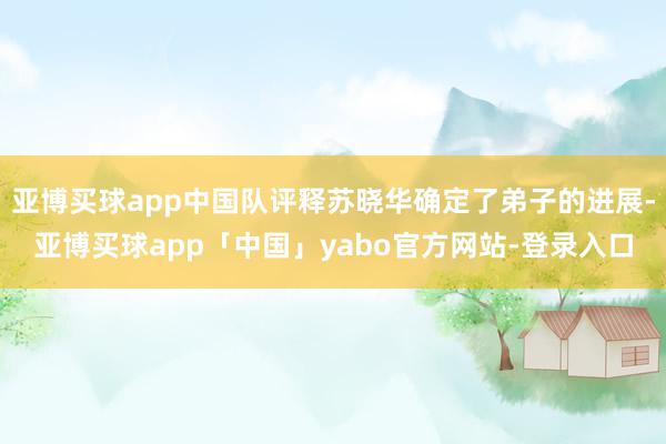 亚博买球app中国队评释苏晓华确定了弟子的进展-亚博买球app「中国」yabo官方网站-登录入口