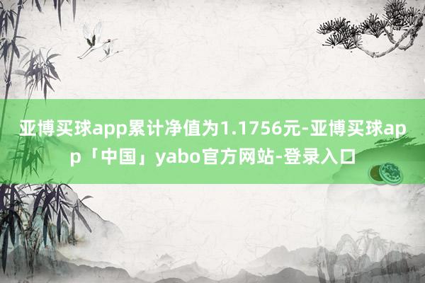 亚博买球app累计净值为1.1756元-亚博买球app「中国」yabo官方网站-登录入口