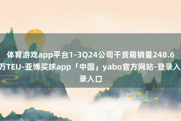 体育游戏app平台1-3Q24公司干货箱销量248.63万TEU-亚博买球app「中国」yabo官方网站-登录入口