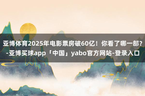 亚博体育2025年电影票房破60亿！你看了哪一部？-亚博买球app「中国」yabo官方网站-登录入口
