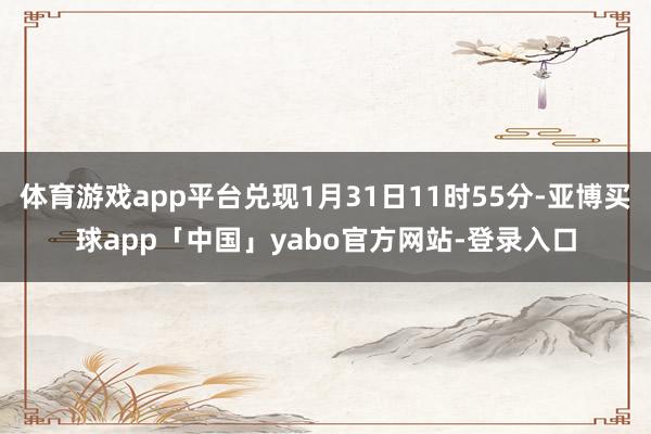 体育游戏app平台兑现1月31日11时55分-亚博买球app「中国」yabo官方网站-登录入口