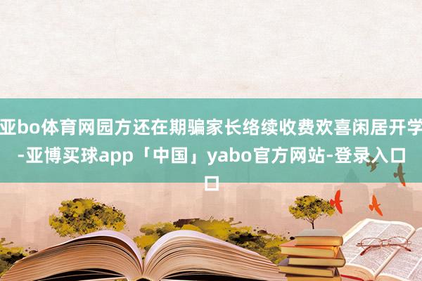 亚bo体育网园方还在期骗家长络续收费欢喜闲居开学-亚博买球app「中国」yabo官方网站-登录入口
