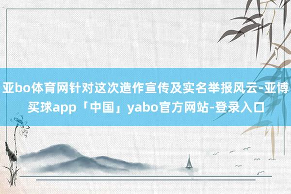 亚bo体育网针对这次造作宣传及实名举报风云-亚博买球app「中国」yabo官方网站-登录入口