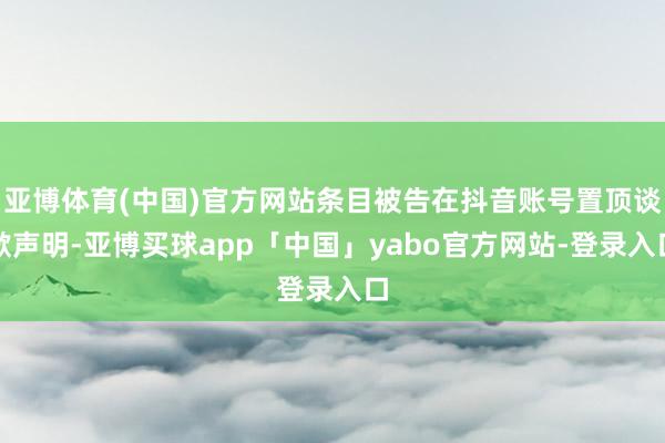 亚博体育(中国)官方网站条目被告在抖音账号置顶谈歉声明-亚博买球app「中国」yabo官方网站-登录入口
