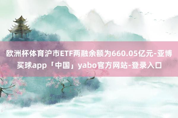 欧洲杯体育沪市ETF两融余额为660.05亿元-亚博买球app「中国」yabo官方网站-登录入口