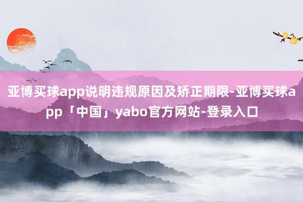 亚博买球app说明违规原因及矫正期限-亚博买球app「中国」yabo官方网站-登录入口