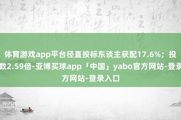 体育游戏app平台径直投标东谈主获配17.6%；投标倍数2.59倍-亚博买球app「中国」yabo官方网站-登录入口