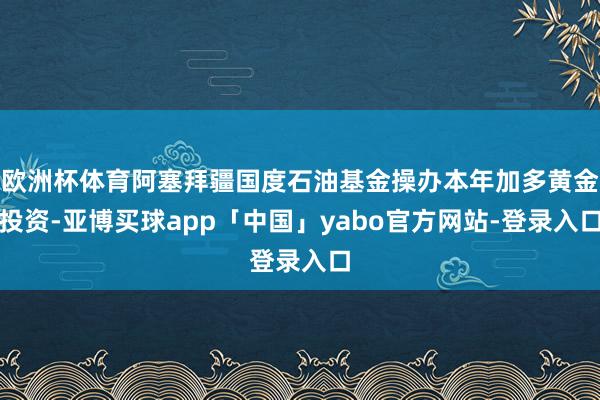 欧洲杯体育阿塞拜疆国度石油基金操办本年加多黄金投资-亚博买球app「中国」yabo官方网站-登录入口