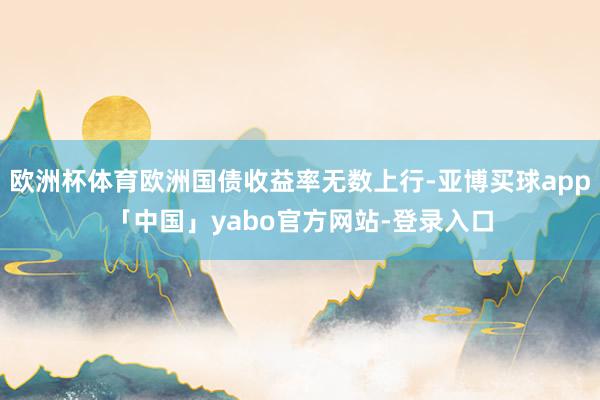 欧洲杯体育欧洲国债收益率无数上行-亚博买球app「中国」yabo官方网站-登录入口