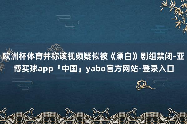 欧洲杯体育并称该视频疑似被《漂白》剧组禁闭-亚博买球app「中国」yabo官方网站-登录入口