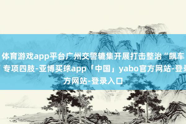 体育游戏app平台广州交警辘集开展打击整治“飙车炸街”专项四肢-亚博买球app「中国」yabo官方网站-登录入口