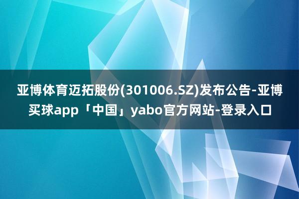 亚博体育迈拓股份(301006.SZ)发布公告-亚博买球app「中国」yabo官方网站-登录入口