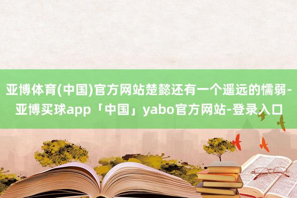 亚博体育(中国)官方网站楚懿还有一个遥远的懦弱-亚博买球app「中国」yabo官方网站-登录入口