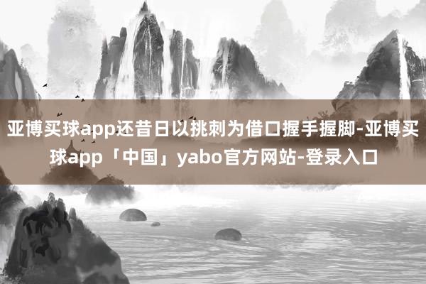 亚博买球app还昔日以挑刺为借口握手握脚-亚博买球app「中国」yabo官方网站-登录入口