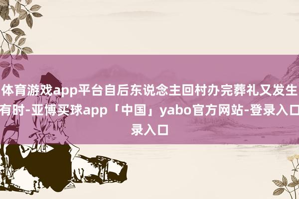 体育游戏app平台自后东说念主回村办完葬礼又发生有时-亚博买球app「中国」yabo官方网站-登录入口