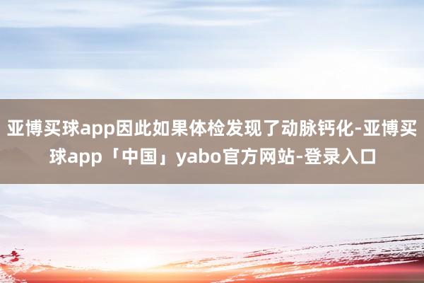 亚博买球app因此如果体检发现了动脉钙化-亚博买球app「中国」yabo官方网站-登录入口