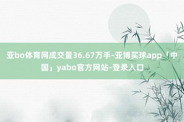 亚bo体育网成交量36.67万手-亚博买球app「中国」yabo官方网站-登录入口