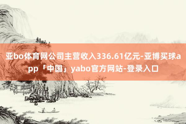亚bo体育网公司主营收入336.61亿元-亚博买球app「中国」yabo官方网站-登录入口