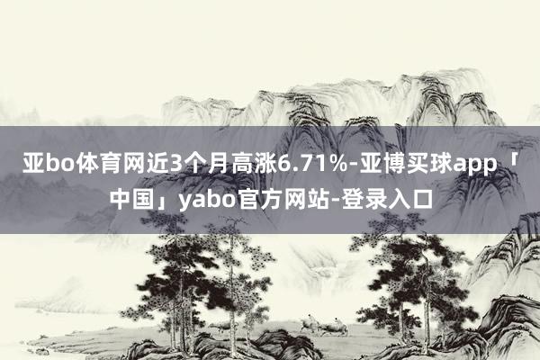 亚bo体育网近3个月高涨6.71%-亚博买球app「中国」yabo官方网站-登录入口
