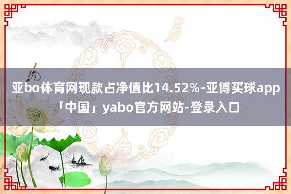 亚bo体育网现款占净值比14.52%-亚博买球app「中国」yabo官方网站-登录入口