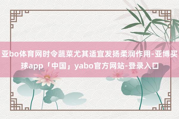 亚bo体育网时令蔬菜尤其适宜发扬柔润作用-亚博买球app「中国」yabo官方网站-登录入口